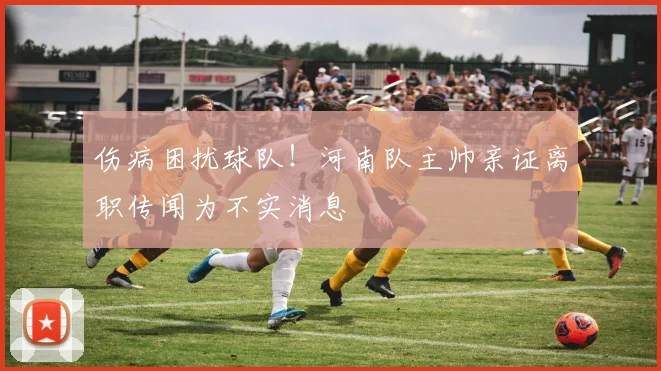 伤病困扰球队！河南队主帅亲证离职传闻为不实消息