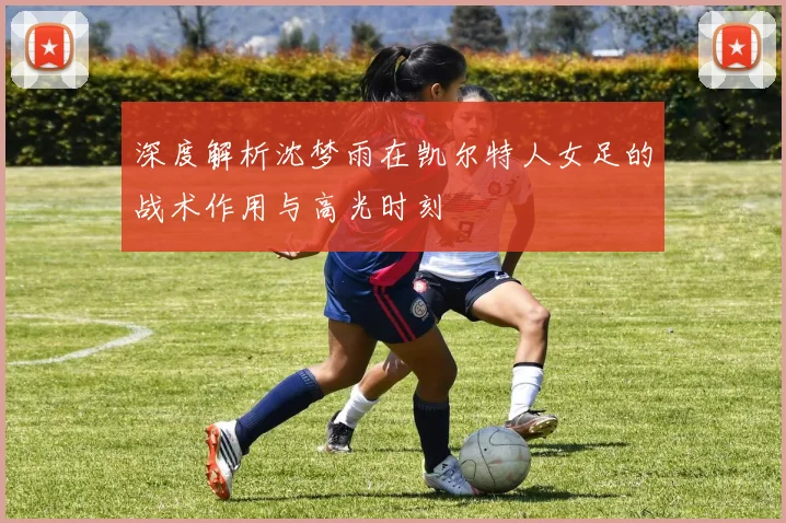 深度解析沈梦雨在凯尔特人女足的战术作用与高光时刻