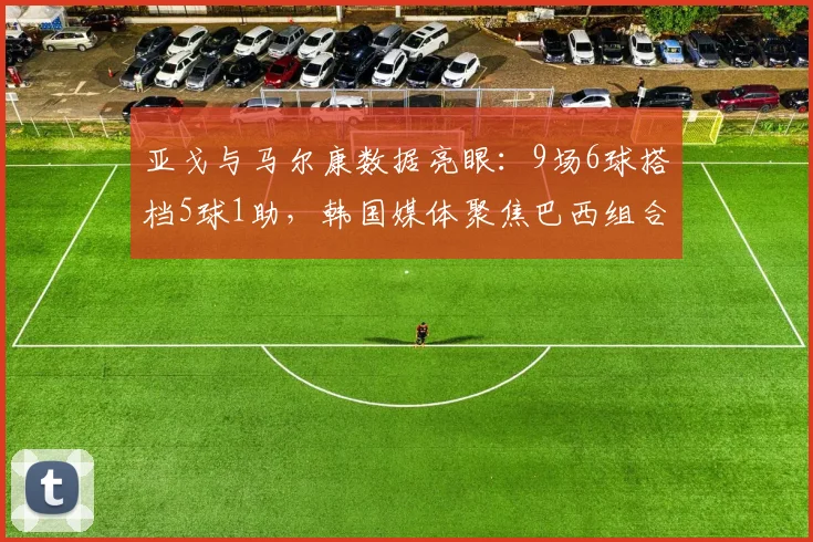 亚戈与马尔康数据亮眼：9场6球搭档5球1助，韩国媒体聚焦巴西组合威力
