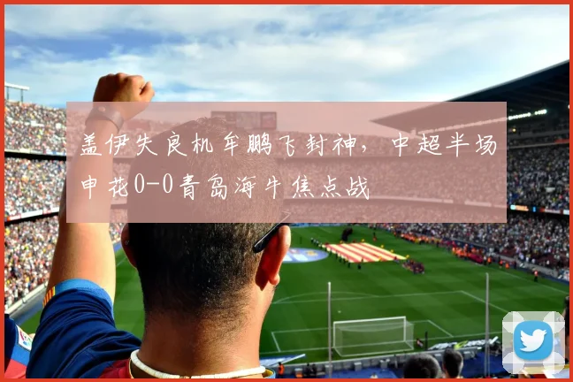盖伊失良机牟鹏飞封神，中超半场申花0-0青岛海牛焦点战