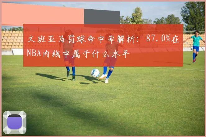文班亚马罚球命中率解析：87.0%在NBA内线中属于什么水平