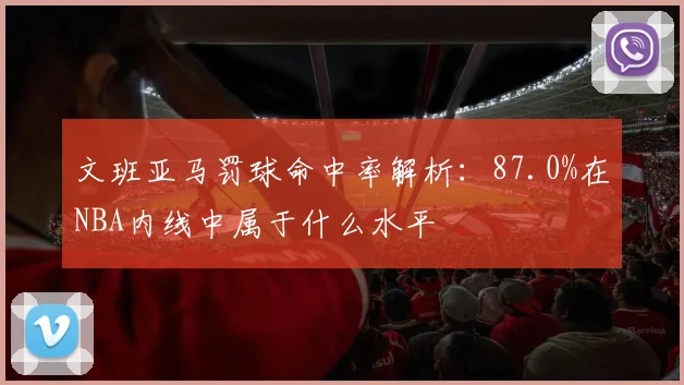 文班亚马罚球命中率解析：87.0%在NBA内线中属于什么水平
