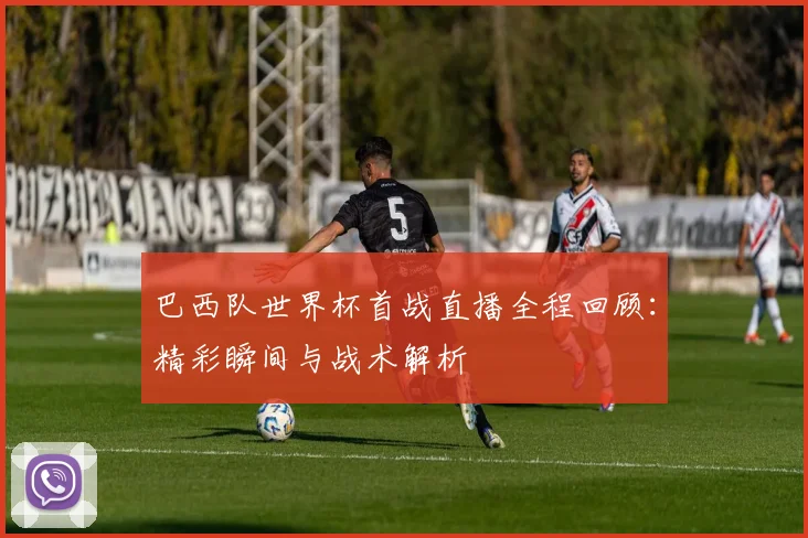 巴西队世界杯首战直播全程回顾：精彩瞬间与战术解析