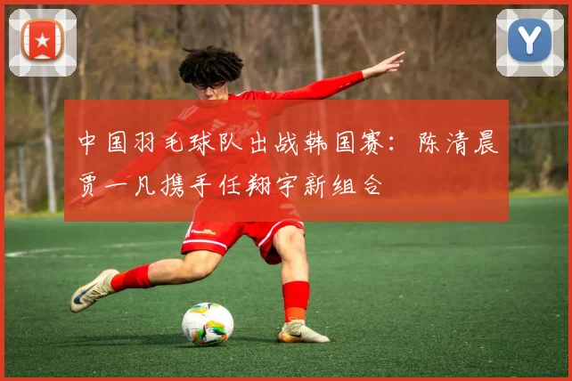中国羽毛球队出战韩国赛：陈清晨贾一凡携手任翔宇新组合