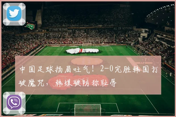 中国足球扬眉吐气！2-0完胜韩国打破魔咒，韩媒破防称耻辱