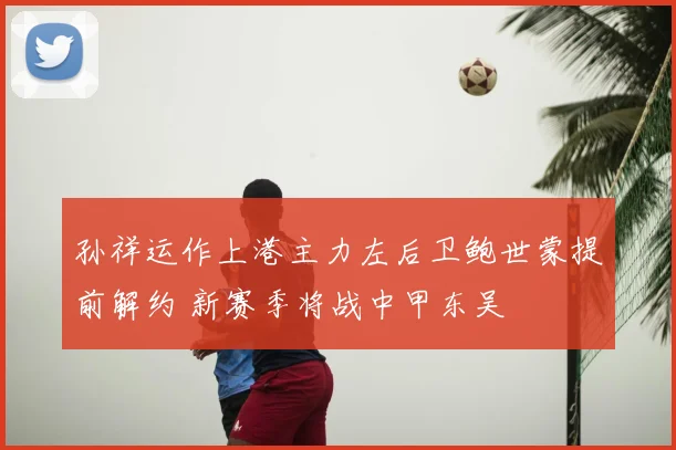 孙祥运作上港主力左后卫鲍世蒙提前解约 新赛季将战中甲东吴