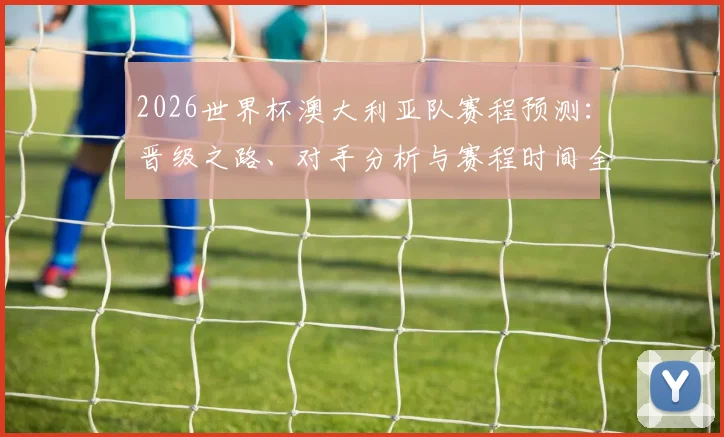 2026世界杯澳大利亚队赛程预测：晋级之路、对手分析与赛程时间全览