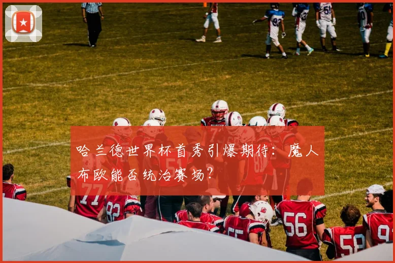 哈兰德世界杯首秀引爆期待:魔人布欧能否统治赛场?