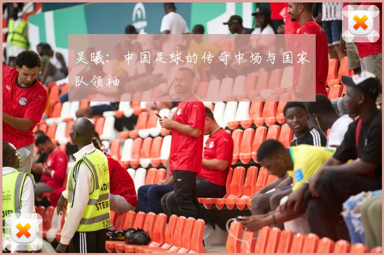 吴曦：中国足球的传奇中场与国家队领袖