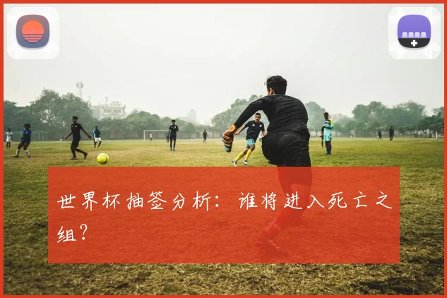 世界杯抽签分析：谁将进入死亡之组？