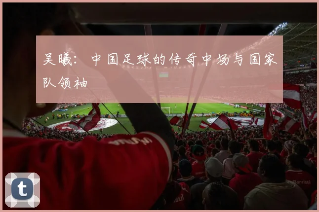 吴曦：中国足球的传奇中场与国家队领袖