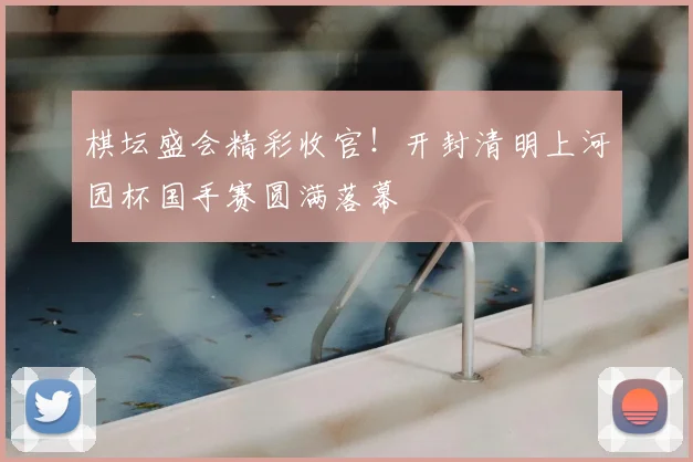 棋坛盛会精彩收官！开封清明上河园杯国手赛圆满落幕