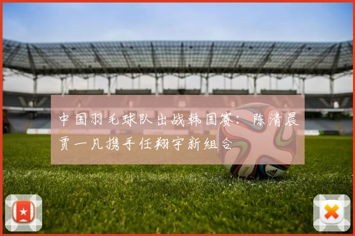 中国羽毛球队出战韩国赛：陈清晨贾一凡携手任翔宇新组合