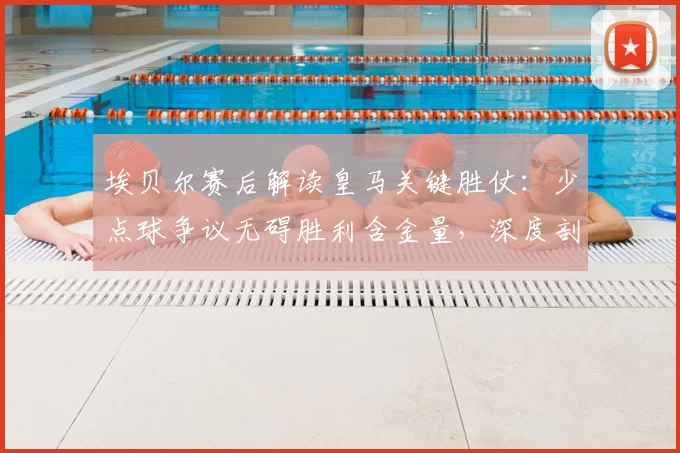 埃贝尔赛后解读皇马关键胜仗：少点球争议无碍胜利含金量，深度剖析球队制胜之道