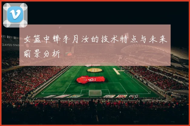 女篮中锋李月汝的技术特点与未来前景分析