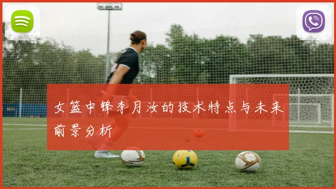 女篮中锋李月汝的技术特点与未来前景分析